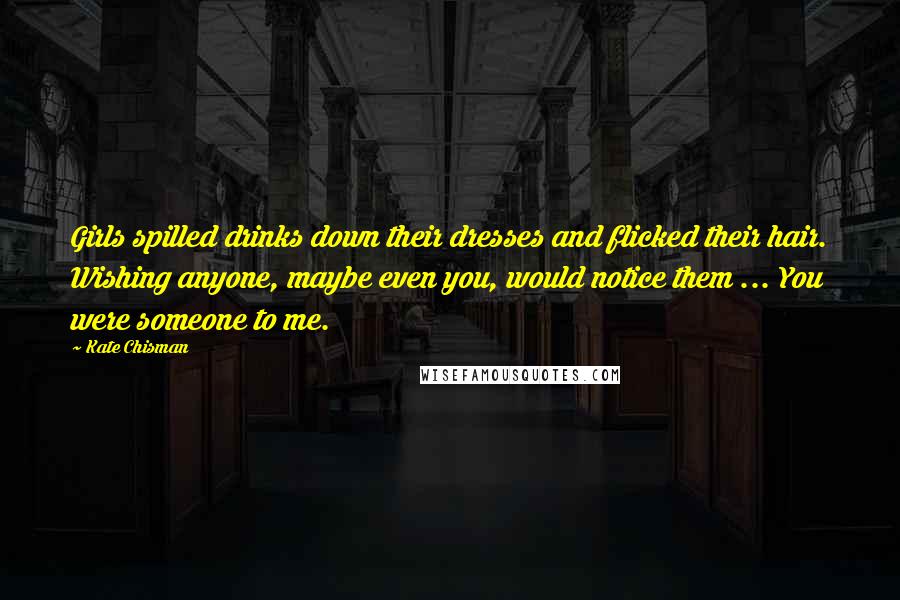 Kate Chisman Quotes: Girls spilled drinks down their dresses and flicked their hair. Wishing anyone, maybe even you, would notice them ... You were someone to me.
