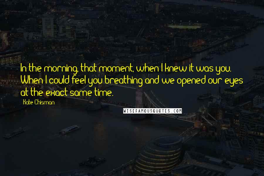 Kate Chisman Quotes: In the morning, that moment, when I knew it was you. When I could feel you breathing and we opened our eyes at the exact same time.