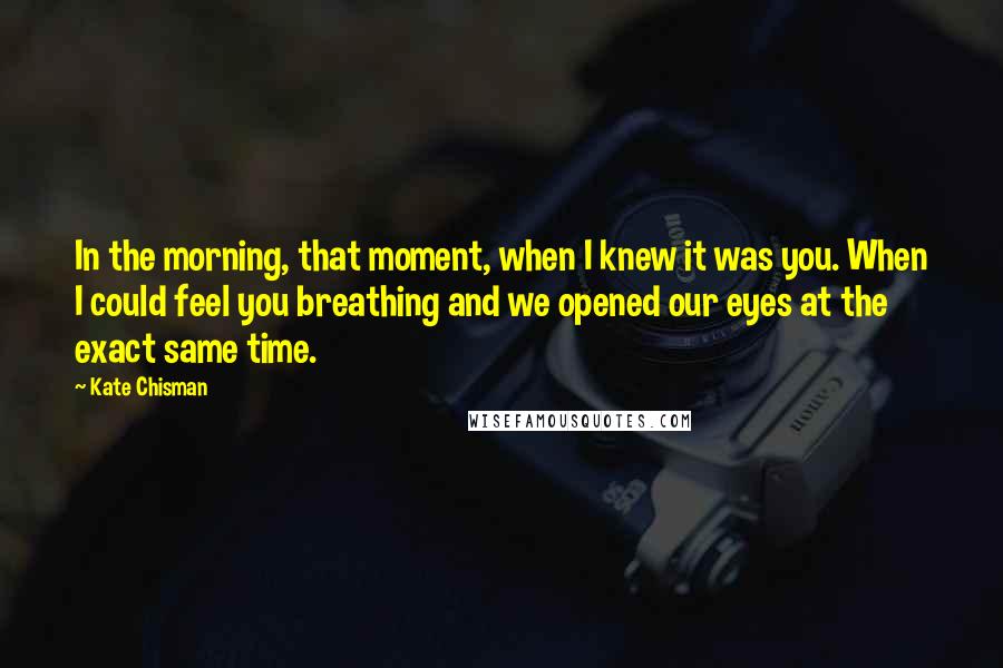 Kate Chisman Quotes: In the morning, that moment, when I knew it was you. When I could feel you breathing and we opened our eyes at the exact same time.