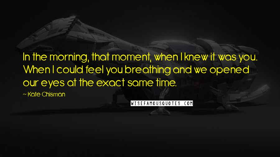 Kate Chisman Quotes: In the morning, that moment, when I knew it was you. When I could feel you breathing and we opened our eyes at the exact same time.