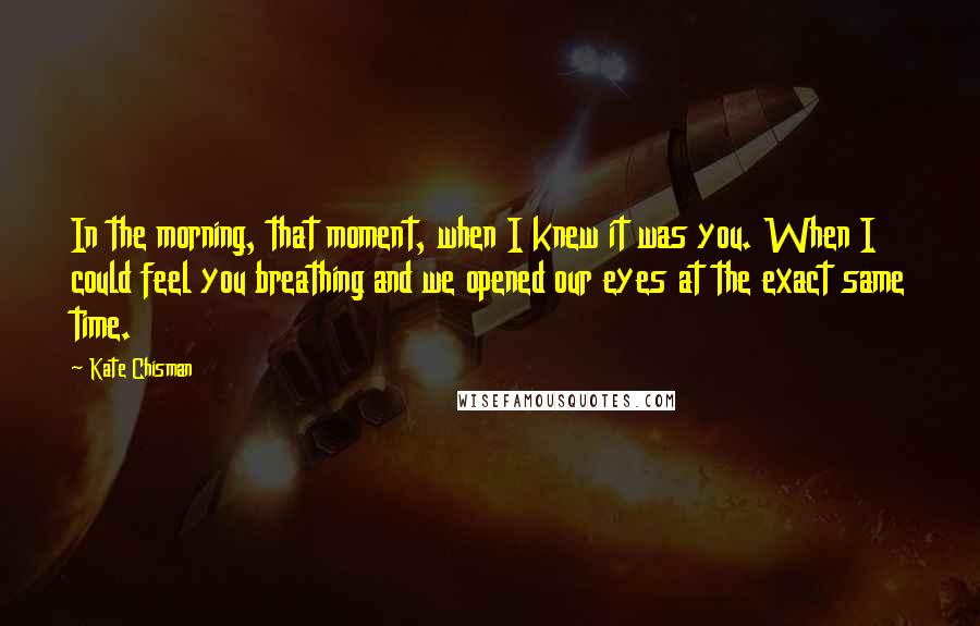 Kate Chisman Quotes: In the morning, that moment, when I knew it was you. When I could feel you breathing and we opened our eyes at the exact same time.