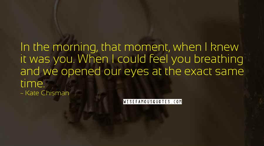 Kate Chisman Quotes: In the morning, that moment, when I knew it was you. When I could feel you breathing and we opened our eyes at the exact same time.