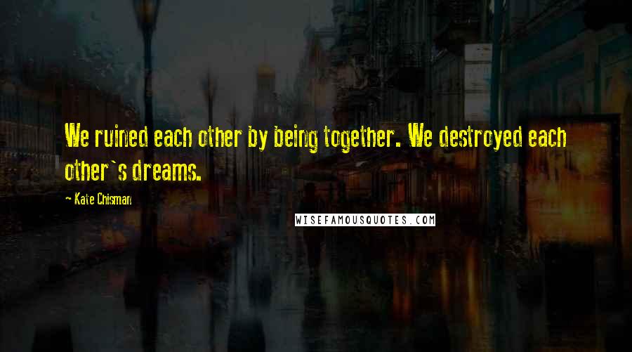 Kate Chisman Quotes: We ruined each other by being together. We destroyed each other's dreams.