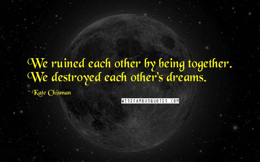 Kate Chisman Quotes: We ruined each other by being together. We destroyed each other's dreams.