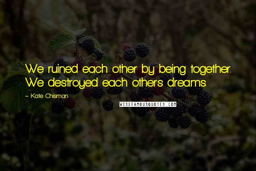 Kate Chisman Quotes: We ruined each other by being together. We destroyed each other's dreams.