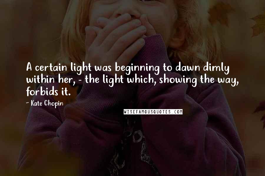 Kate Chopin Quotes: A certain light was beginning to dawn dimly within her, - the light which, showing the way, forbids it.