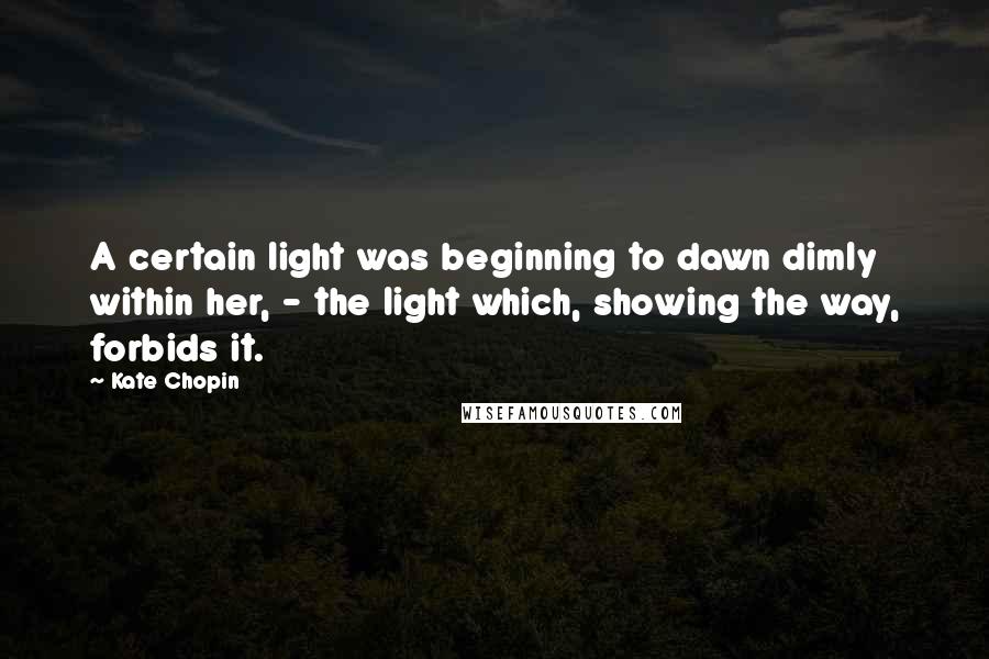 Kate Chopin Quotes: A certain light was beginning to dawn dimly within her, - the light which, showing the way, forbids it.