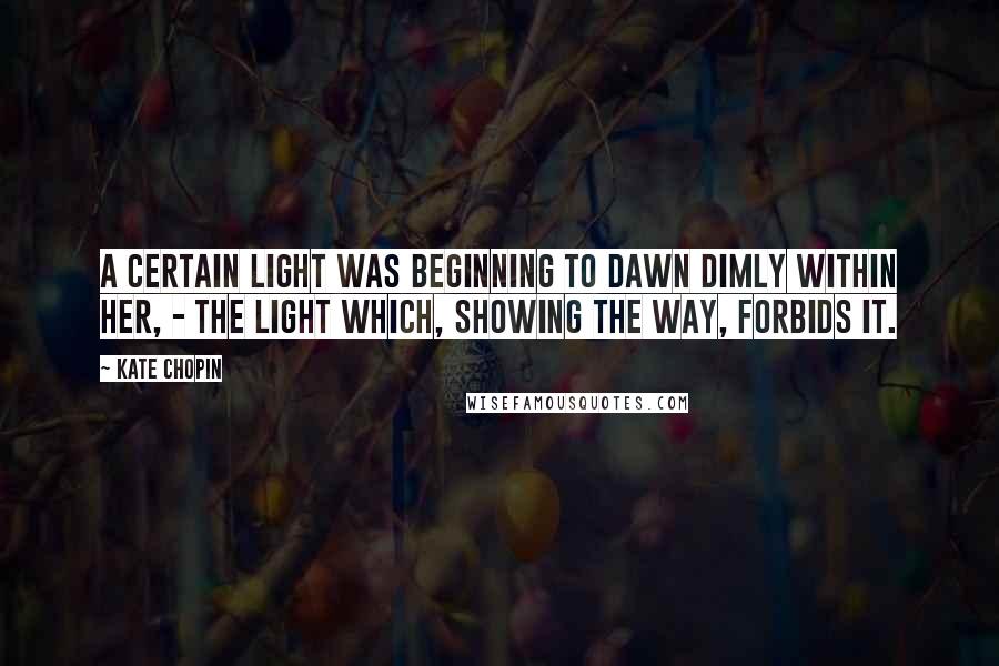 Kate Chopin Quotes: A certain light was beginning to dawn dimly within her, - the light which, showing the way, forbids it.