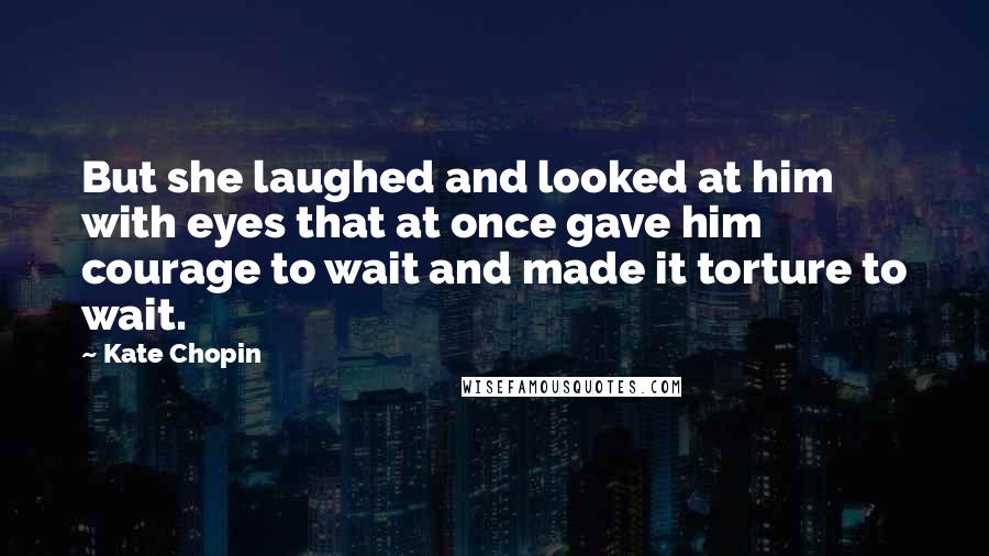 Kate Chopin Quotes: But she laughed and looked at him with eyes that at once gave him courage to wait and made it torture to wait.