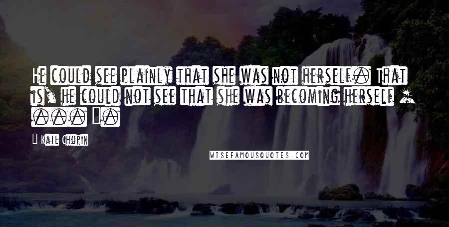 Kate Chopin Quotes: He could see plainly that she was not herself. That is, he could not see that she was becoming herself [ ... ].