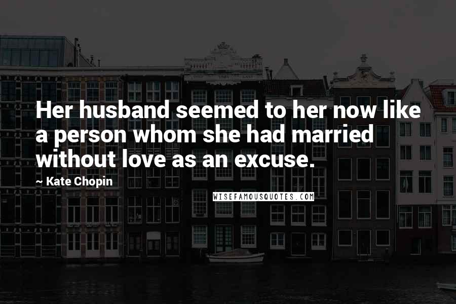 Kate Chopin Quotes: Her husband seemed to her now like a person whom she had married without love as an excuse.