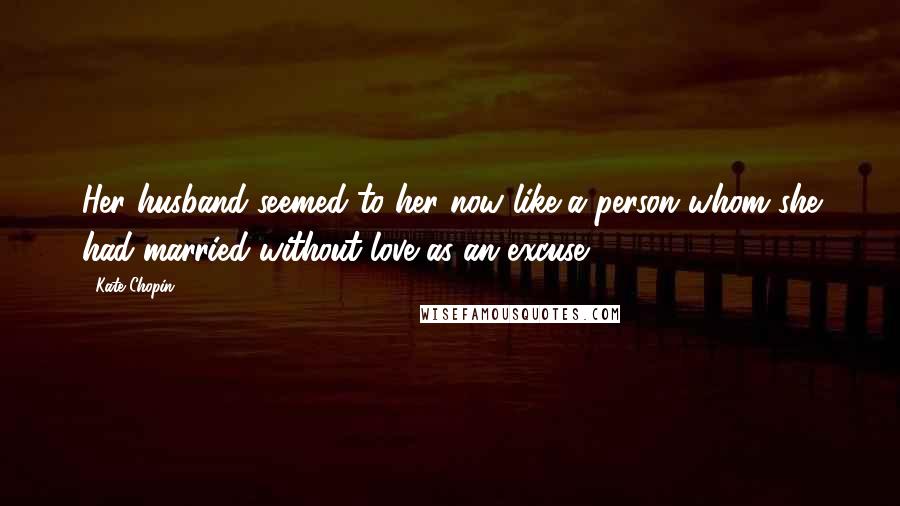 Kate Chopin Quotes: Her husband seemed to her now like a person whom she had married without love as an excuse.