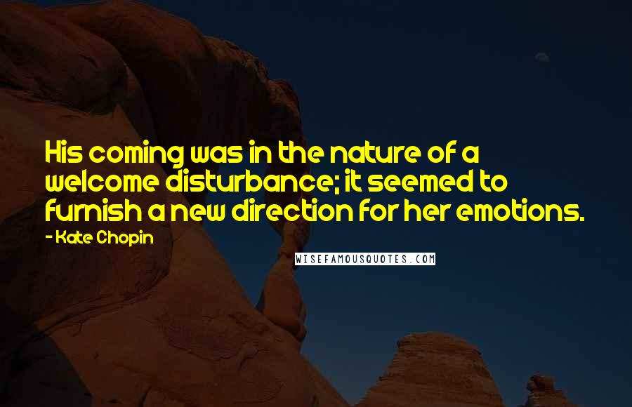 Kate Chopin Quotes: His coming was in the nature of a welcome disturbance; it seemed to furnish a new direction for her emotions.