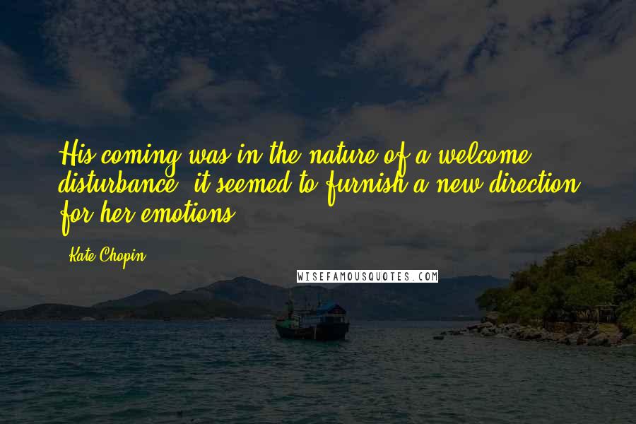 Kate Chopin Quotes: His coming was in the nature of a welcome disturbance; it seemed to furnish a new direction for her emotions.