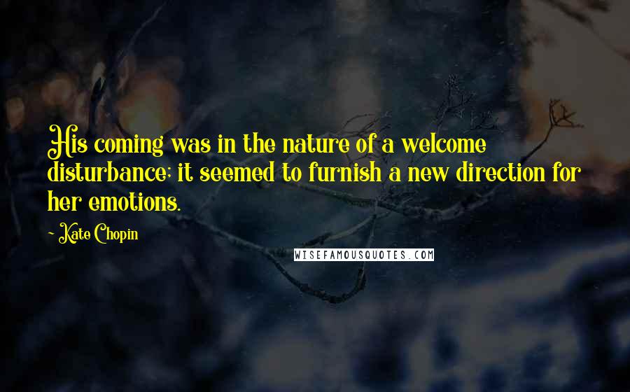 Kate Chopin Quotes: His coming was in the nature of a welcome disturbance; it seemed to furnish a new direction for her emotions.