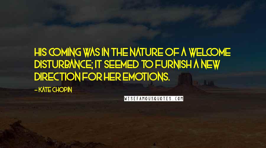 Kate Chopin Quotes: His coming was in the nature of a welcome disturbance; it seemed to furnish a new direction for her emotions.