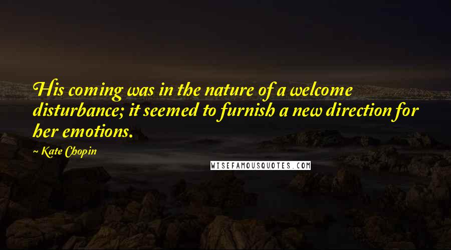 Kate Chopin Quotes: His coming was in the nature of a welcome disturbance; it seemed to furnish a new direction for her emotions.