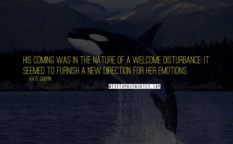 Kate Chopin Quotes: His coming was in the nature of a welcome disturbance; it seemed to furnish a new direction for her emotions.