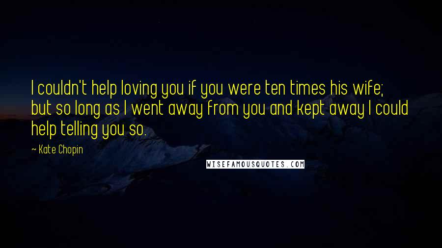 Kate Chopin Quotes: I couldn't help loving you if you were ten times his wife; but so long as I went away from you and kept away I could help telling you so.