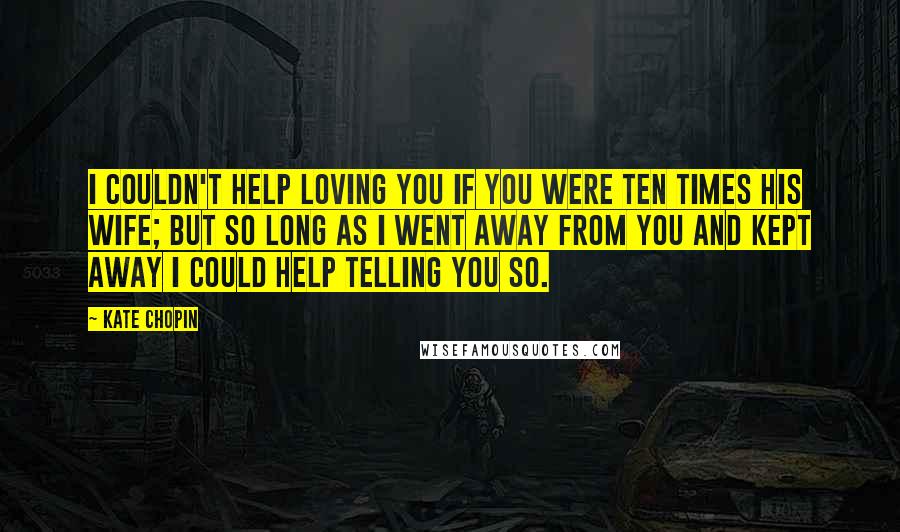 Kate Chopin Quotes: I couldn't help loving you if you were ten times his wife; but so long as I went away from you and kept away I could help telling you so.
