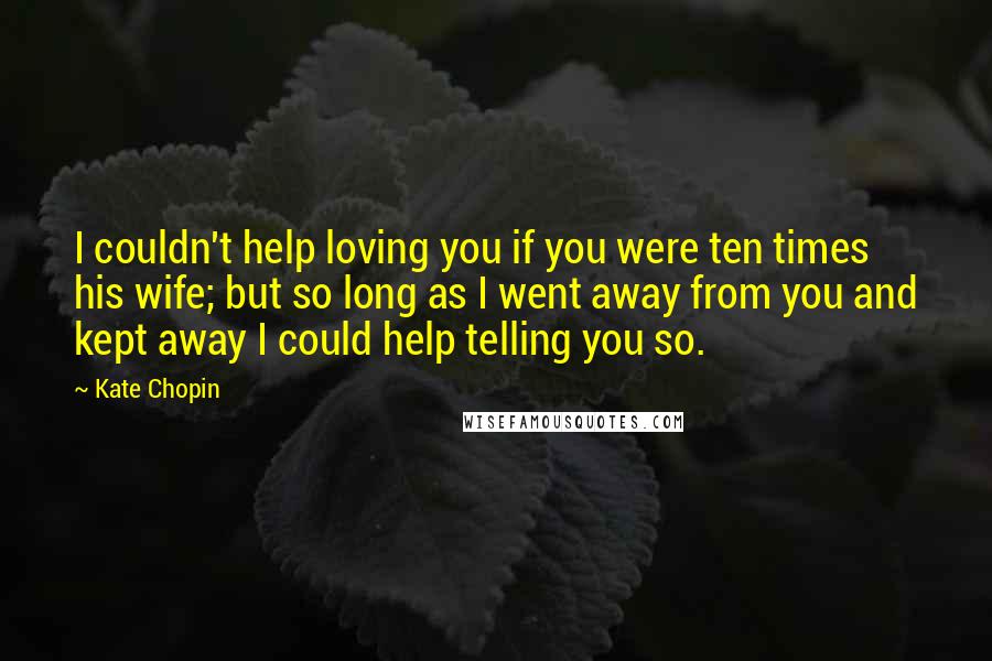 Kate Chopin Quotes: I couldn't help loving you if you were ten times his wife; but so long as I went away from you and kept away I could help telling you so.