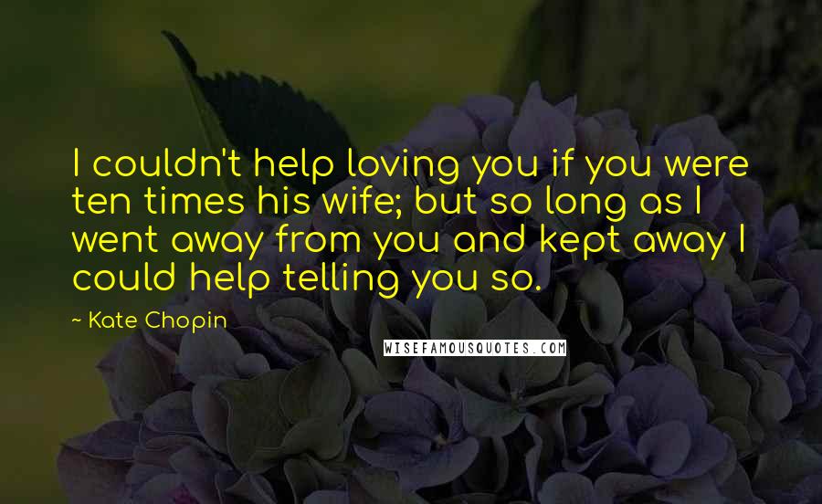 Kate Chopin Quotes: I couldn't help loving you if you were ten times his wife; but so long as I went away from you and kept away I could help telling you so.