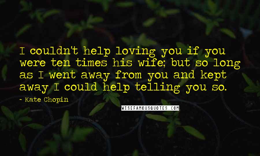 Kate Chopin Quotes: I couldn't help loving you if you were ten times his wife; but so long as I went away from you and kept away I could help telling you so.