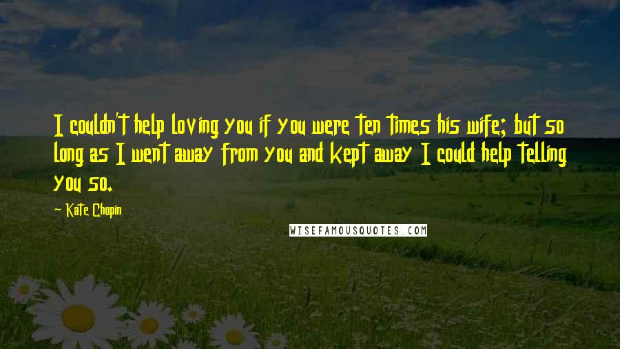 Kate Chopin Quotes: I couldn't help loving you if you were ten times his wife; but so long as I went away from you and kept away I could help telling you so.