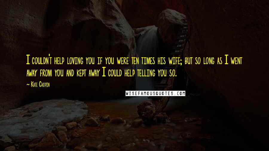 Kate Chopin Quotes: I couldn't help loving you if you were ten times his wife; but so long as I went away from you and kept away I could help telling you so.