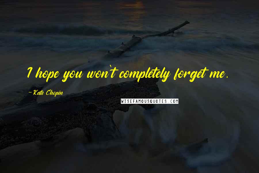 Kate Chopin Quotes: I hope you won't completely forget me.