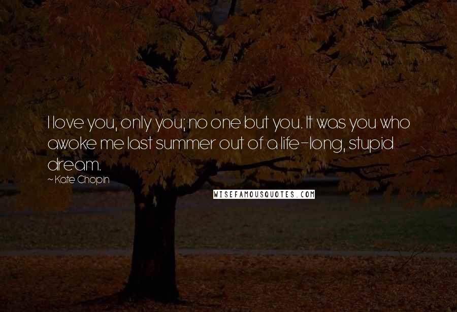 Kate Chopin Quotes: I love you, only you; no one but you. It was you who awoke me last summer out of a life-long, stupid dream.