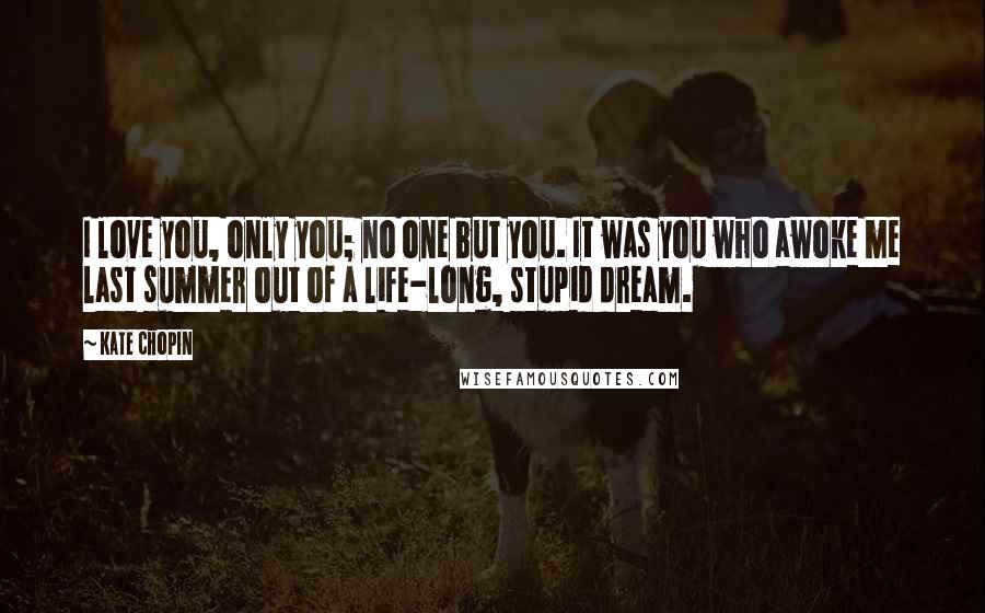 Kate Chopin Quotes: I love you, only you; no one but you. It was you who awoke me last summer out of a life-long, stupid dream.