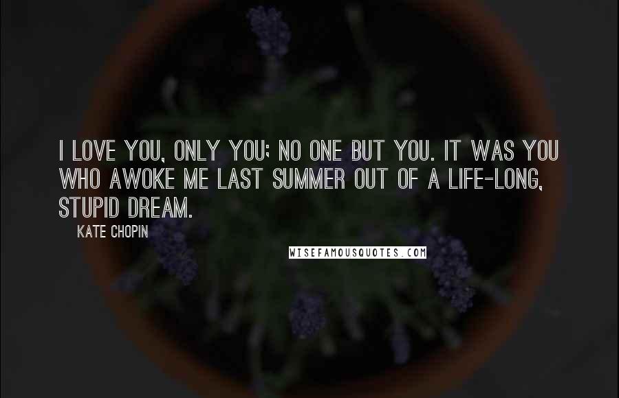 Kate Chopin Quotes: I love you, only you; no one but you. It was you who awoke me last summer out of a life-long, stupid dream.