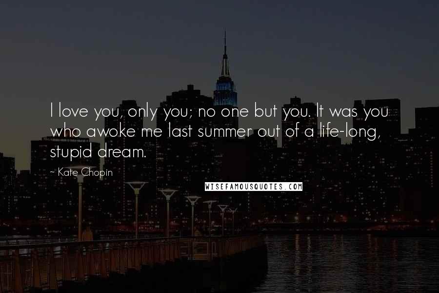 Kate Chopin Quotes: I love you, only you; no one but you. It was you who awoke me last summer out of a life-long, stupid dream.