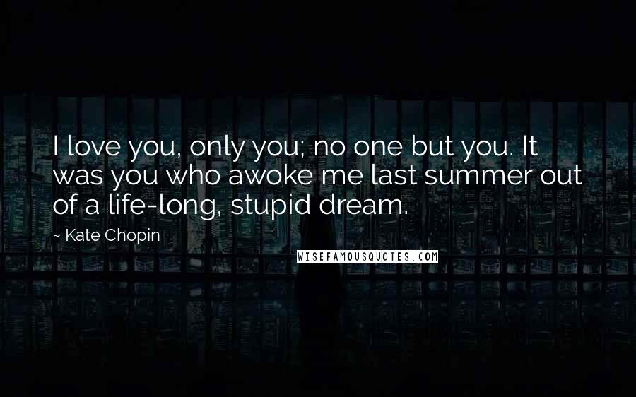 Kate Chopin Quotes: I love you, only you; no one but you. It was you who awoke me last summer out of a life-long, stupid dream.