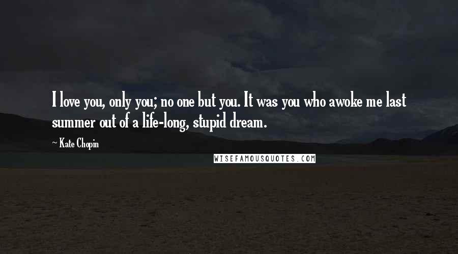 Kate Chopin Quotes: I love you, only you; no one but you. It was you who awoke me last summer out of a life-long, stupid dream.