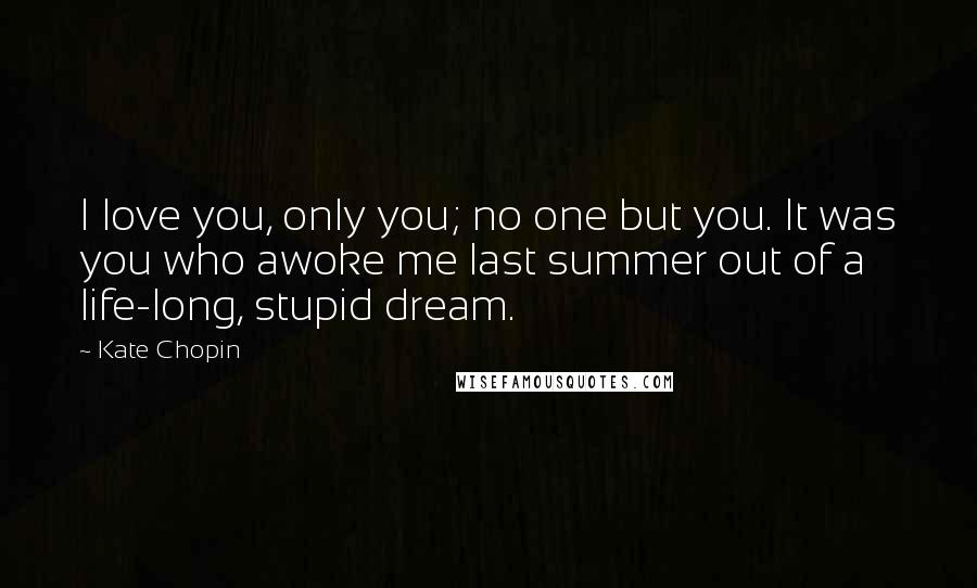 Kate Chopin Quotes: I love you, only you; no one but you. It was you who awoke me last summer out of a life-long, stupid dream.