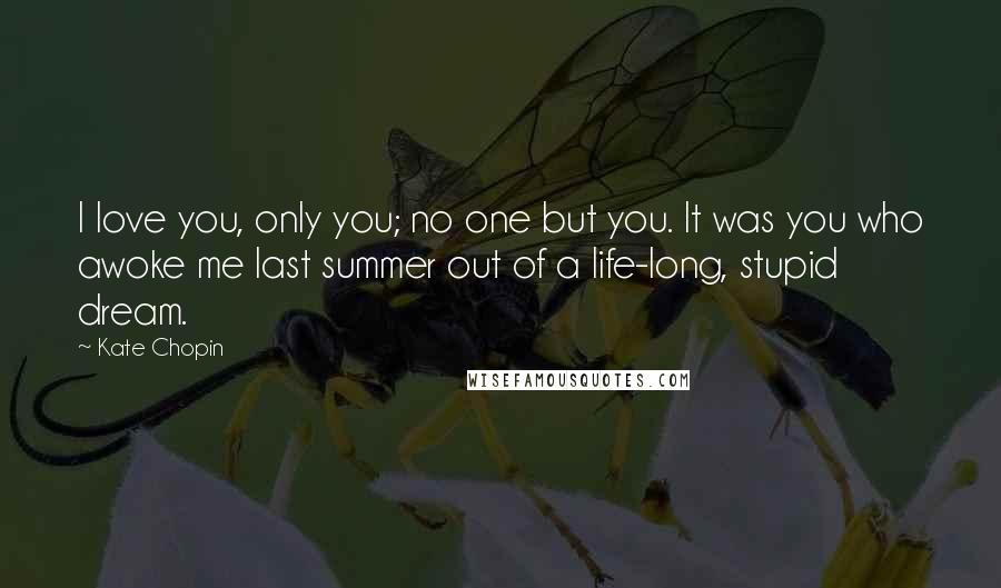 Kate Chopin Quotes: I love you, only you; no one but you. It was you who awoke me last summer out of a life-long, stupid dream.