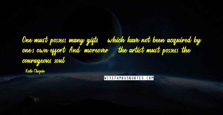 Kate Chopin Quotes: One must possess many gifts ... which have not been acquired by one's own effort. And, moreover ... the artist must possess the courageous soul.