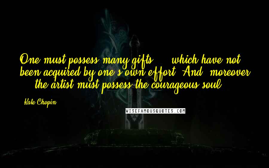Kate Chopin Quotes: One must possess many gifts ... which have not been acquired by one's own effort. And, moreover ... the artist must possess the courageous soul.