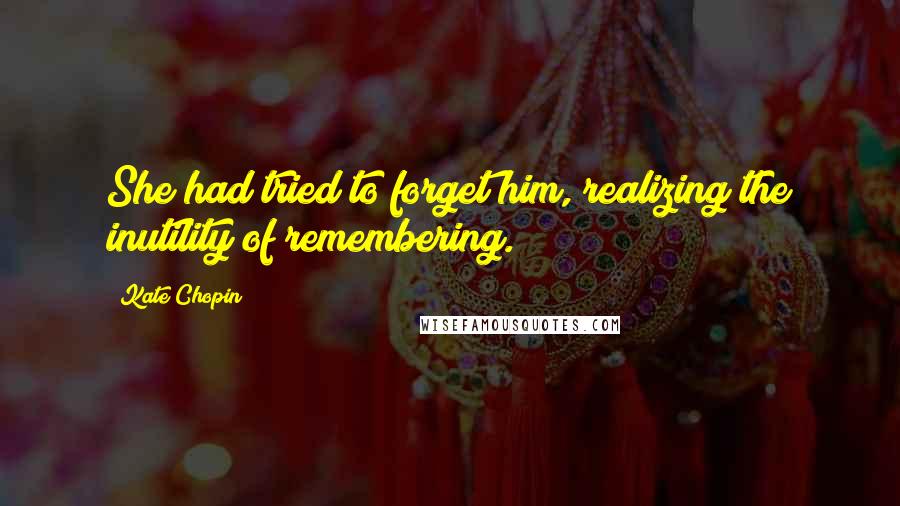 Kate Chopin Quotes: She had tried to forget him, realizing the inutility of remembering.
