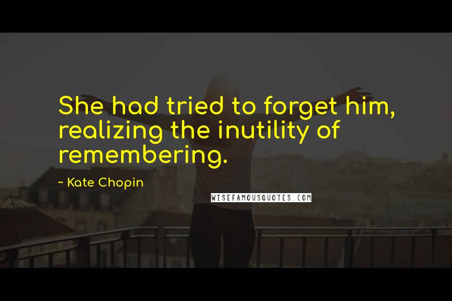 Kate Chopin Quotes: She had tried to forget him, realizing the inutility of remembering.