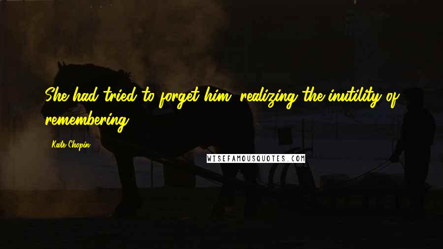 Kate Chopin Quotes: She had tried to forget him, realizing the inutility of remembering.