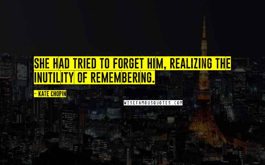 Kate Chopin Quotes: She had tried to forget him, realizing the inutility of remembering.