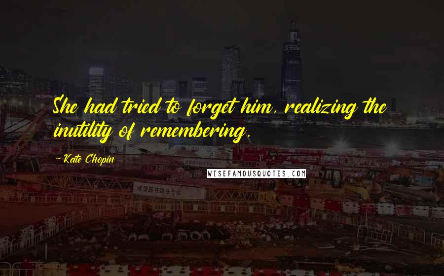 Kate Chopin Quotes: She had tried to forget him, realizing the inutility of remembering.