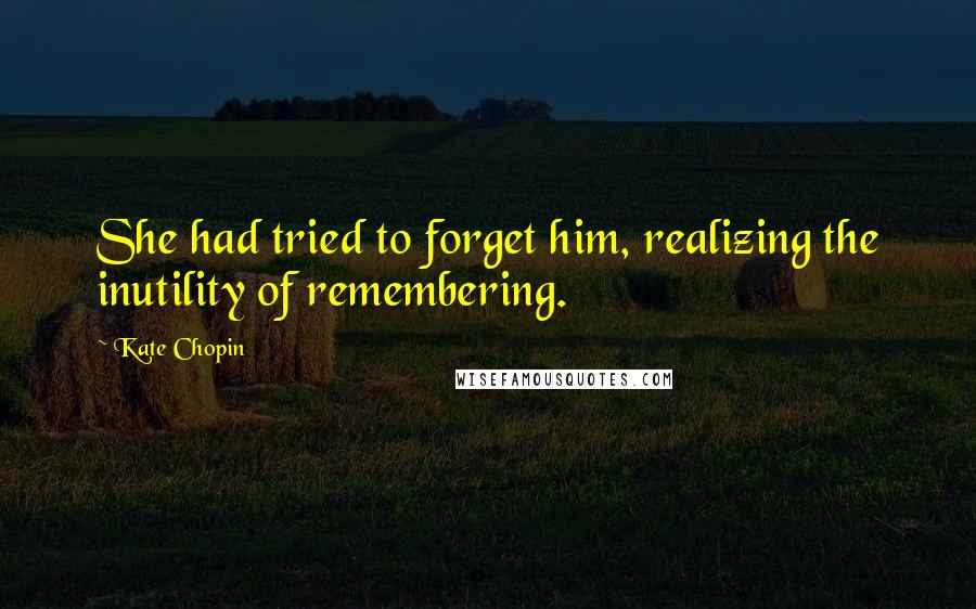 Kate Chopin Quotes: She had tried to forget him, realizing the inutility of remembering.