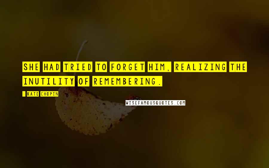 Kate Chopin Quotes: She had tried to forget him, realizing the inutility of remembering.