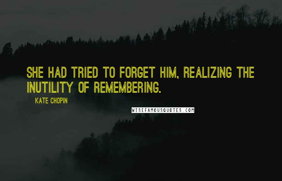 Kate Chopin Quotes: She had tried to forget him, realizing the inutility of remembering.