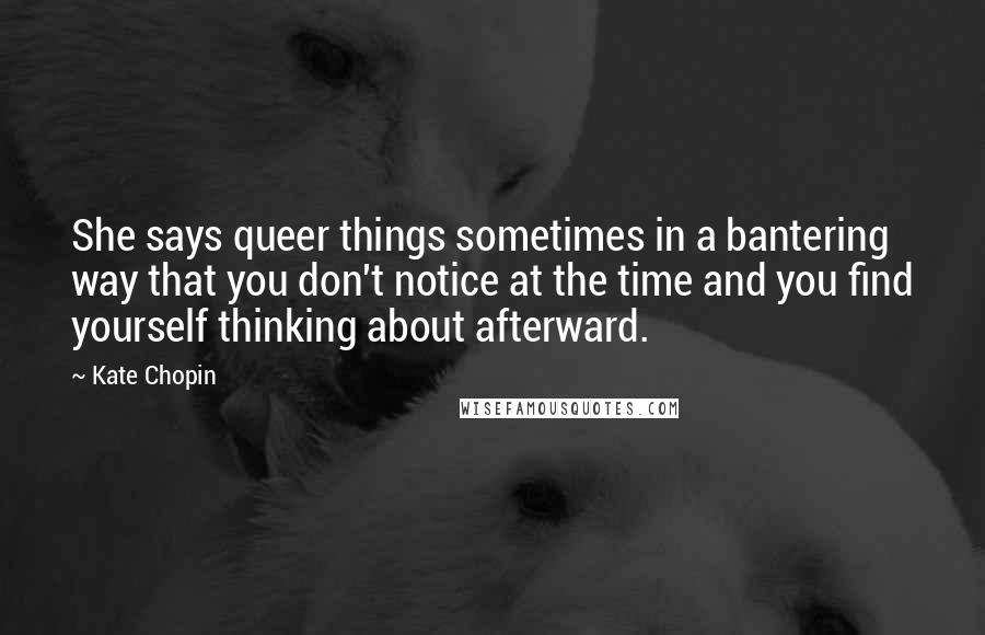 Kate Chopin Quotes: She says queer things sometimes in a bantering way that you don't notice at the time and you find yourself thinking about afterward.