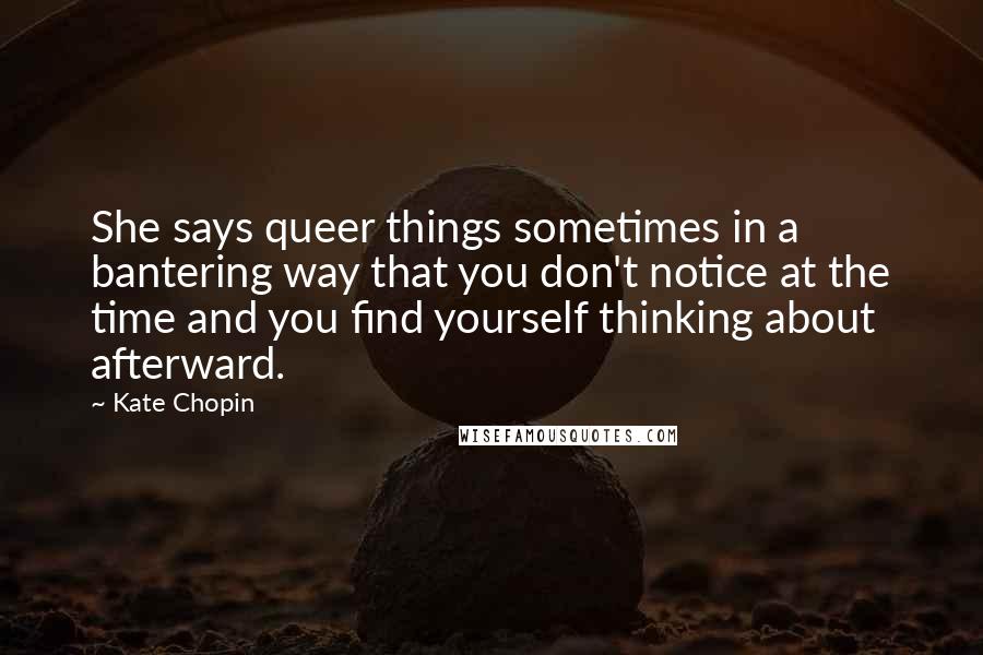 Kate Chopin Quotes: She says queer things sometimes in a bantering way that you don't notice at the time and you find yourself thinking about afterward.